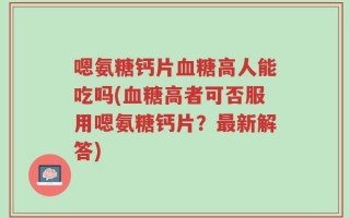 嗯氨糖钙片血糖高人能吃吗(血糖高者可否服用嗯氨糖钙片？最新解答)