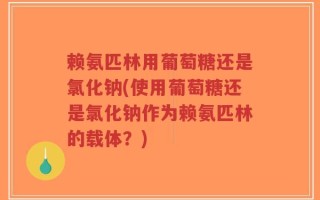 赖氨匹林用葡萄糖还是氯化钠(使用葡萄糖还是氯化钠作为赖氨匹林的载体？)