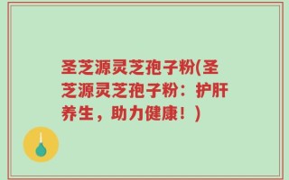 圣芝源灵芝孢子粉(圣芝源灵芝孢子粉：护肝养生，助力健康！)