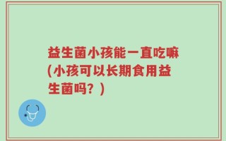 益生菌小孩能一直吃嘛(小孩可以长期食用益生菌吗？)