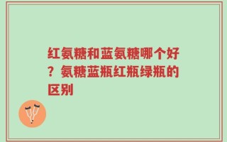 红氨糖和蓝氨糖哪个好？氨糖蓝瓶红瓶绿瓶的区别