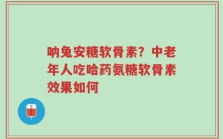 呐兔安糖软骨素？中老年人吃哈药氨糖软骨素效果如何