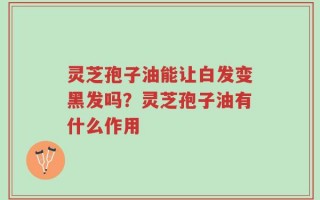 灵芝孢子油能让白发变黑发吗？灵芝孢子油有什么作用