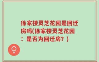 徐家楼灵芝花园是回迁房吗(徐家楼灵芝花园：是否为回迁房？)