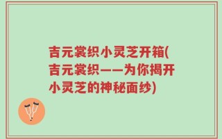 吉元裳织小灵芝开箱(吉元裳织——为你揭开小灵芝的神秘面纱)