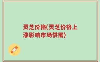 灵芝价格(灵芝价格上涨影响市场供需)