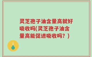 灵芝孢子油含量高就好吸收吗(灵芝孢子油含量高能促进吸收吗？)