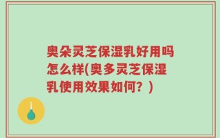 奥朵灵芝保湿乳好用吗怎么样(奥多灵芝保湿乳使用效果如何？)