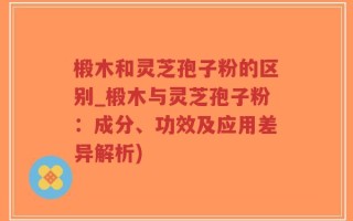 椴木和灵芝孢子粉的区别_椴木与灵芝孢子粉：成分、功效及应用差异解析)