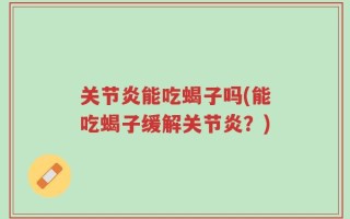 关节炎能吃蝎子吗(能吃蝎子缓解关节炎？)