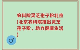 农科院灵芝孢子粉北京(北京农科院推出灵芝孢子粉，助力健康生活)