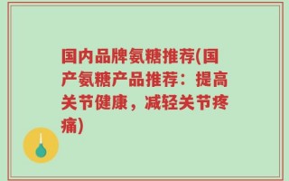 国内品牌氨糖推荐(国产氨糖产品推荐：提高关节健康，减轻关节疼痛)