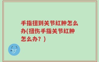手指扭到关节红肿怎么办(扭伤手指关节红肿怎么办？)