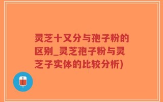 灵芝十又分与孢子粉的区别_灵芝孢子粉与灵芝子实体的比较分析)