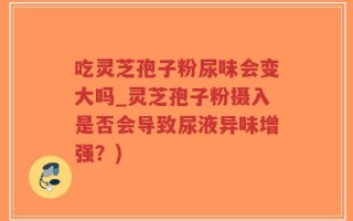 吃灵芝孢子粉尿味会变大吗_灵芝孢子粉摄入是否会导致尿液异味增强？)