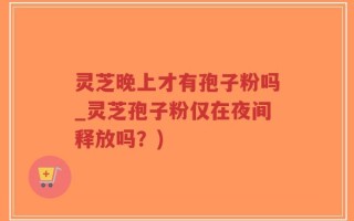 灵芝晚上才有孢子粉吗_灵芝孢子粉仅在夜间释放吗？)