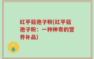 红平菇孢子粉(红平菇孢子粉：一种神奇的营养补品)
