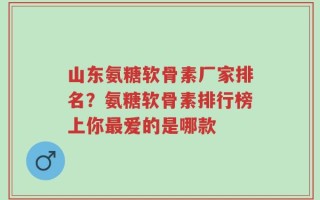 山东氨糖软骨素厂家排名？氨糖软骨素排行榜上你最爱的是哪款