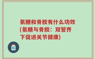 氨糖和骨胶有什么功效(氨糖与骨胶：双管齐下促进关节健康)