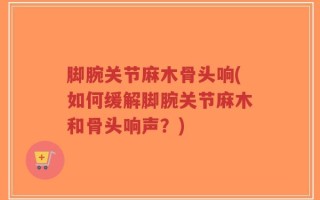 脚腕关节麻木骨头响(如何缓解脚腕关节麻木和骨头响声？)