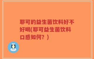 耶可的益生菌饮料好不好喝(耶可益生菌饮料口感如何？)