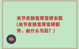 关节皮肤变厚变硬会裂(关节皮肤变厚变硬裂开，由什么引起？)