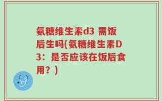 氨糖维生素d3 需饭后生吗(氨糖维生素D3：是否应该在饭后食用？)