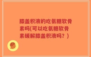 膝盖积液的吃氨糖软骨素吗(可以吃氨糖软骨素缓解膝盖积液吗？)