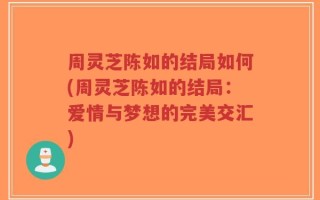 周灵芝陈如的结局如何(周灵芝陈如的结局：爱情与梦想的完美交汇)