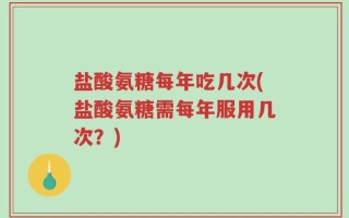 盐酸氨糖每年吃几次(盐酸氨糖需每年服用几次？)