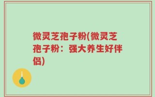 微灵芝孢子粉(微灵芝孢子粉：强大养生好伴侣)