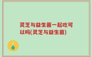 灵芝与益生菌一起吃可以吗(灵芝与益生菌)