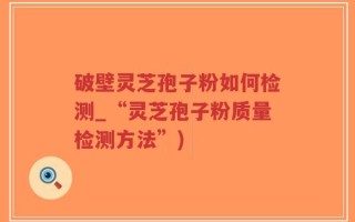 破壁灵芝孢子粉如何检测_“灵芝孢子粉质量检测方法”)