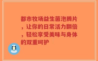 都市牧场益生菌泡腾片，让你的日常活力翻倍，轻松享受美味与身体的双重呵护
