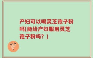 产妇可以喝灵芝孢子粉吗(能给产妇服用灵芝孢子粉吗？)