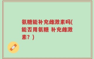 氨糖能补充雌激素吗(能否用氨糖 补充雌激素？)