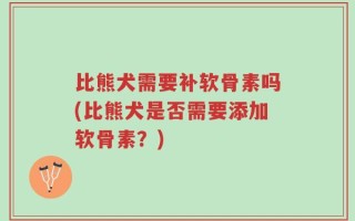 比熊犬需要补软骨素吗(比熊犬是否需要添加软骨素？)
