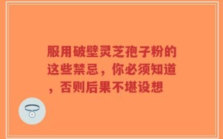 服用破壁灵芝孢子粉的这些禁忌，你必须知道，否则后果不堪设想