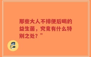 那些大人不排便后喝的益生菌，究竟有什么特别之处？”