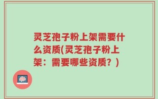 灵芝孢子粉上架需要什么资质(灵芝孢子粉上架：需要哪些资质？)