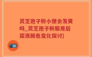 灵芝孢子粉小便会发黄吗_灵芝孢子粉服用后尿液颜色变化探讨)