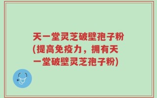 天一堂灵芝破壁孢子粉(提高免疫力，拥有天一堂破壁灵芝孢子粉)