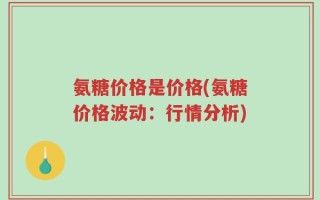 氨糖价格是价格(氨糖价格波动：行情分析)