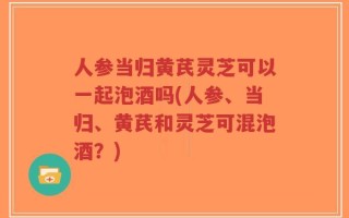 人参当归黄芪灵芝可以一起泡酒吗(人参、当归、黄芪和灵芝可混泡酒？)