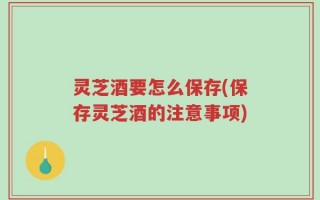 灵芝酒要怎么保存(保存灵芝酒的注意事项)