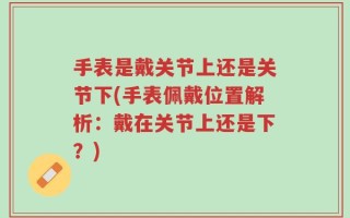 手表是戴关节上还是关节下(手表佩戴位置解析：戴在关节上还是下？)