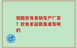 硫酸软骨素钠生产厂家？软骨素凝露是谁发明的