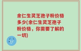 余仁生灵芝孢子粉价格多少(余仁生灵芝孢子粉价格，你需要了解的一切)