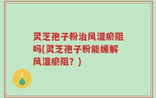 灵芝孢子粉治风湿瘀阻吗(灵芝孢子粉能缓解风湿瘀阻？)