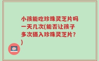 小孩能吃珍珠灵芝片吗一天几次(能否让孩子多次摄入珍珠灵芝片？)